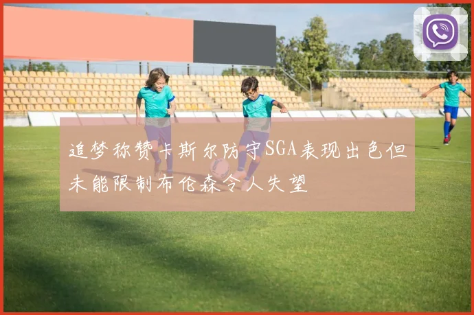 追梦称赞卡斯尔防守SGA表现出色但未能限制布伦森令人失望