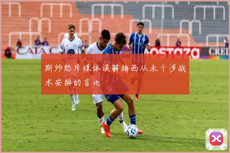 斯帅怒斥媒体误解梅西从未干涉战术安排的言论