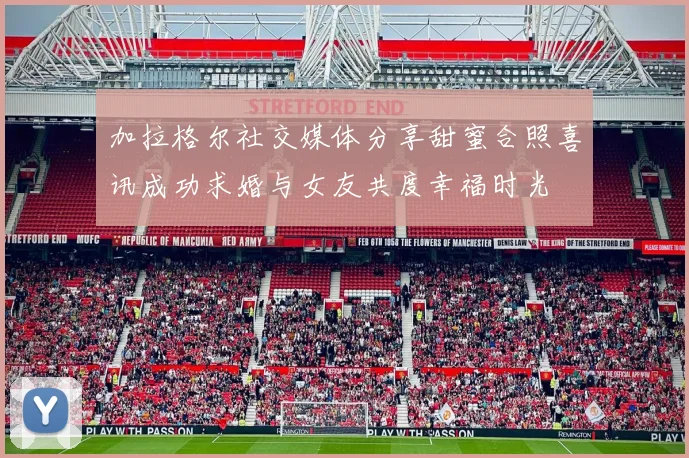 加拉格尔社交媒体分享甜蜜合照喜讯成功求婚与女友共度幸福时光