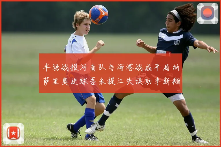 半场战报河南队与海港战成平局纳萨里奥进球吾米提江失误助李新翔扳平