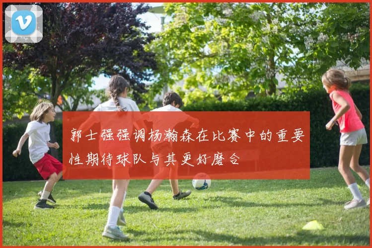 郭士强强调杨瀚森在比赛中的重要性期待球队与其更好磨合
