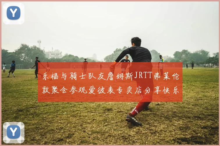 乐福与骑士队友詹姆斯JRTT弗莱伦敦聚会参观爱彼表专卖店分享快乐时光