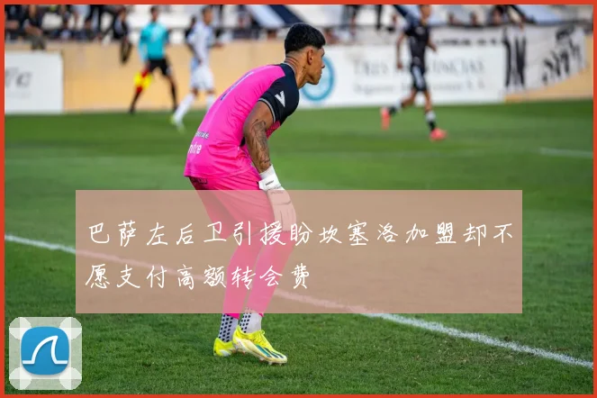 巴萨左后卫引援盼坎塞洛加盟却不愿支付高额转会费