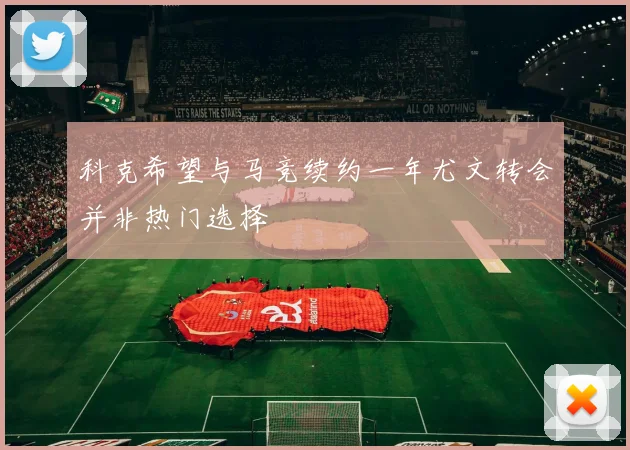 科克希望与马竞续约一年尤文转会并非热门选择