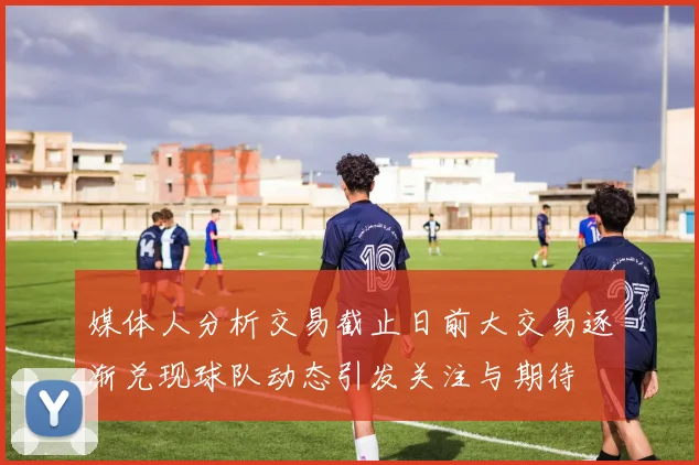 媒体人分析交易截止日前大交易逐渐兑现球队动态引发关注与期待